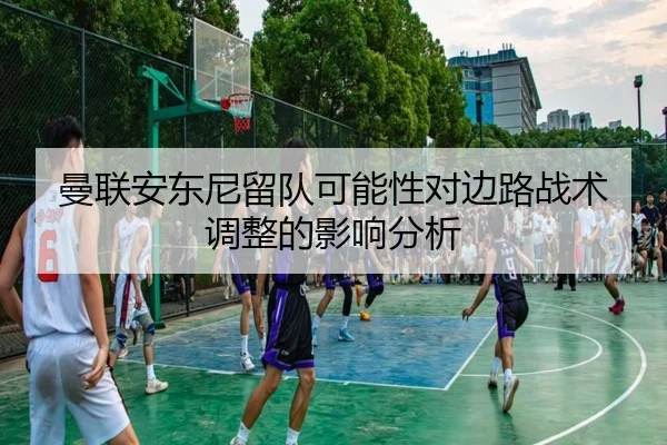 曼联安东尼留队可能性对边路战术调整的影响分析