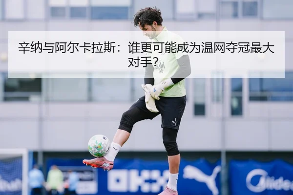 辛纳与阿尔卡拉斯：谁更可能成为温网夺冠最大对手？
